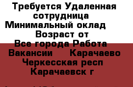 Требуется Удаленная сотрудница › Минимальный оклад ­ 97 000 › Возраст от ­ 18 - Все города Работа » Вакансии   . Карачаево-Черкесская респ.,Карачаевск г.